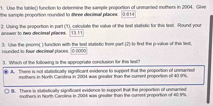 Use the table() function to determine the sample proportion of unmarried mothers in 2004. Give
the sample proportion rounded to three decimal places. 0.614
2. Using the proportion in part (1), calculate the value of the test statistic for this test. Round your
answer to two decimal places. | 13.11
3. Use the pnorm( ) function with the test statistic from part (2) to find the p -value of this test,
rounded to four decimal places. | 0.0000
3. Which of the following is the appropriate conclusion for this test?
A. There is not statistically significant evidence to support that the proportion of unmarried
mothers in North Carolina in 2004 was greater than the current proportion of 40.9%.
B. There is statistically significant evidence to support that the proportion of unmarried
mothers in North Carolina in 2004 was greater than the current proportion of 40.9%.