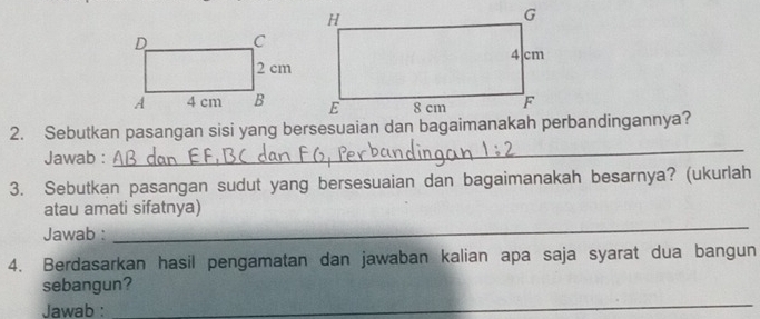 Jawab : 
3. Sebutkan pasangan sudut yang bersesuaian dan bagaimanakah besarnya? (ukurlah 
_ 
atau amati sifatnya) 
Jawab : 
4. Berdasarkan hasil pengamatan dan jawaban kalian apa saja syarat dua bangun 
sebangun? 
Jawab : 
_