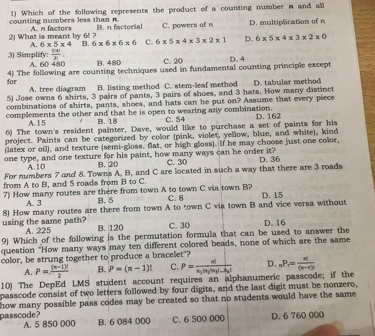 Which of the following represents the product of a counting number n and all
counting numbers less than n.
A. n factors B. n factorial C. powers of n D. multiplication of n
2) What is meant by 6! ?
A. 6* 5* 4 B. 6* 6* 6* 6 C. 6* 5* 4* 3* 2* 1 D. 6* 5* 4* 3* 2* 0
3) Simplify:  5!4!/3! .
A. 60 480 B. 480 C. 20
D. 4
4) The following are counting techniques used in fundamental counting principle except
for D. tabular method
A. tree diagram B. listing method C. stem-leaf method
5) Jose owns 6 shirts, 3 pairs of pants, 3 pairs of shoes, and 3 hats. How many distinct
combinations of shirts, pants, shoes, and hats can he put on? Assume that every piece
complements the other and that he is open to wearing any combination.
A.15 B. 18 C. 54 D. 162
6) The town's resident painter, Dave, would like to purchase a set of paints for his
project. Paints can be categorized by color (pink, violet, yellow, blue, and white), kind
(latex or oil), and texture (semi-gloss, flat, or high gloss). If he may choose just one color,
one type, and one texture for his paint, how many ways can he order it?
A. 10 B. 20 C. 30 D. 36
For numbers 7 and 8. Towns A, B, and C are located in such a way that there are 3 roads
from A to B, and 5 roads from B to C.
7) How many routes are there from town A to town C via town B?
C. 8
A. 3 B. 5 D. 15
8) How many routes are there from town A to town C via town B and vice versa without
using the same path?
A. 225 B. |120 C. 30 D. 16
9) Which of the following is the permutation formula that can be used to answer the
question "How many ways may ten different colored beads, none of which are the same
color, be strung together to produce a bracelet"?
A. P= ((n-1)!)/2  B. P=(n-1)! C. P=frac n!n_1!n_2!n_3!...n_k! D. _nP_r= n!/(n-r)! 
10) The DepEd LMS student account requires an alphanumeric passcode; if the
passcode consist of two letters followed by four digits, and the last digit must be nonzero,
how many possible pass codes may be created so that no students would have the same .
passcode? D. 6 760 000
A. 5 850 000 B. 6 084 000 C. 6 500 000