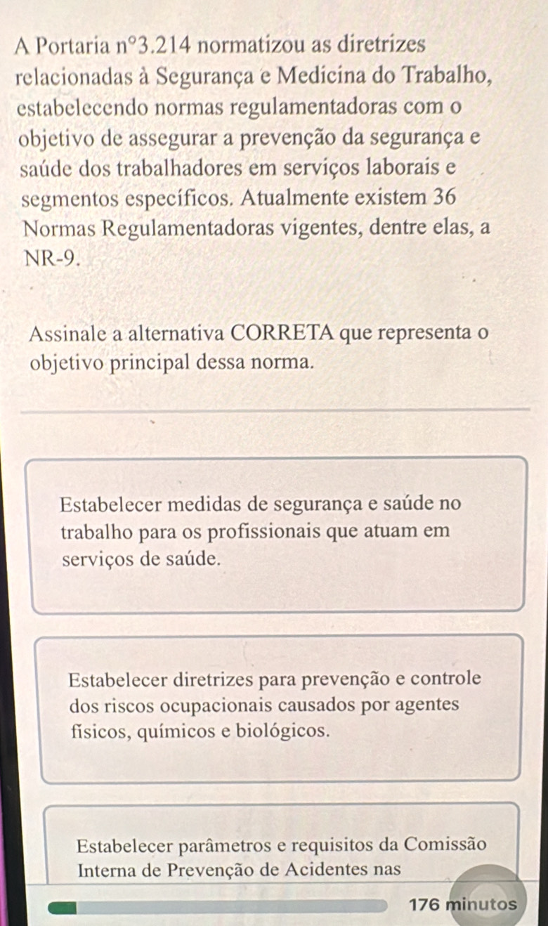 A Portaria n° 3. 214 normatizou as diretrizes
relacionadas à Segurança e Medicina do Trabalho,
estabelecendo normas regulamentadoras com o
objetivo de assegurar a prevenção da segurança e
saúde dos trabalhadores em serviços laborais e
segmentos específicos. Atualmente existem 36
Normas Regulamentadoras vigentes, dentre elas, a
NR-9.
Assinale a alternativa CORRETA que representa o
objetivo principal dessa norma.
Estabelecer medidas de segurança e saúde no
trabalho para os profissionais que atuam em
serviços de saúde.
Estabelecer diretrizes para prevenção e controle
dos riscos ocupacionais causados por agentes
físicos, químicos e biológicos.
Estabelecer parâmetros e requisitos da Comissão
Interna de Prevenção de Acidentes nas
176 minutos