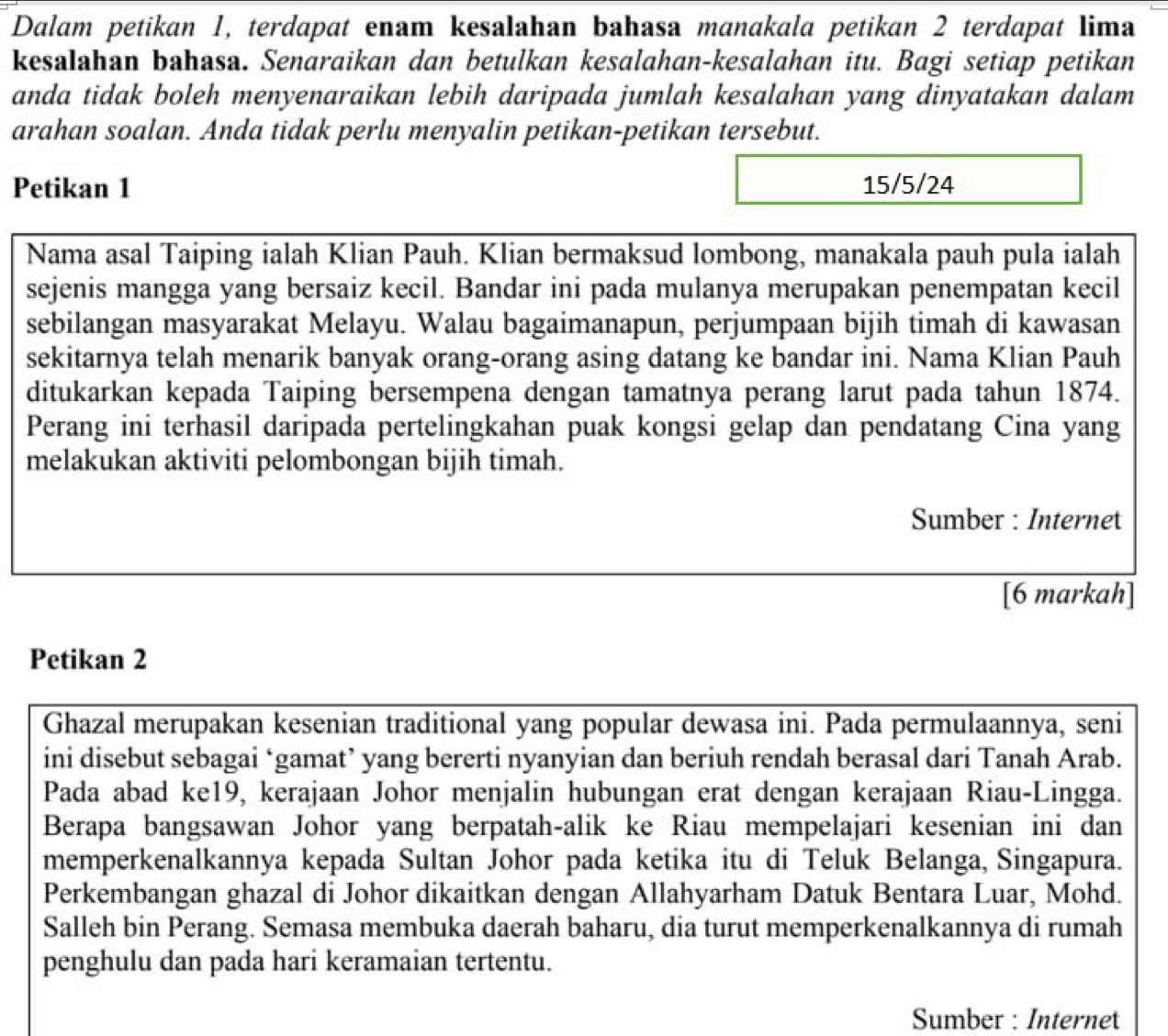 Dalam petikan 1, terdapat enam kesalahan bahasa manakala petikan 2 terdapat lima
kesalahan bahasa. Senaraikan dan betulkan kesalahan-kesalahan itu. Bagi setiap petikan
anda tidak boleh menyenaraikan lebih daripada jumlah kesalahan yang dinyatakan dalam
arahan soalan. Anda tidak perlu menyalin petikan-petikan tersebut.
Petikan 1 15/5/24
Nama asal Taiping ialah Klian Pauh. Klian bermaksud lombong, manakala pauh pula ialah
sejenis mangga yang bersaiz kecil. Bandar ini pada mulanya merupakan penempatan kecil
sebilangan masyarakat Melayu. Walau bagaimanapun, perjumpaan bijih timah di kawasan
sekitarnya telah menarik banyak orang-orang asing datang ke bandar ini. Nama Klian Pauh
ditukarkan kepada Taiping bersempena dengan tamatnya perang larut pada tahun 1874.
Perang ini terhasil daripada pertelingkahan puak kongsi gelap dan pendatang Cina yang
melakukan aktiviti pelombongan bijih timah.
Sumber : Internet
[6 markah]
Petikan 2
Ghazal merupakan kesenian traditional yang popular dewasa ini. Pada permulaannya, seni
ini disebut sebagai ‘gamat’ yang bererti nyanyian dan beriuh rendah berasal dari Tanah Arab.
Pada abad ke19, kerajaan Johor menjalin hubungan erat dengan kerajaan Riau-Lingga.
Berapa bangsawan Johor yang berpatah-alik ke Riau mempelajari kesenian ini dan
memperkenalkannya kepada Sultan Johor pada ketika itu di Teluk Belanga, Singapura.
Perkembangan ghazal di Johor dikaitkan dengan Allahyarham Datuk Bentara Luar, Mohd.
Salleh bin Perang. Semasa membuka daerah baharu, dia turut memperkenalkannya di rumah
penghulu dan pada hari keramaian tertentu.
Sumber : Internet