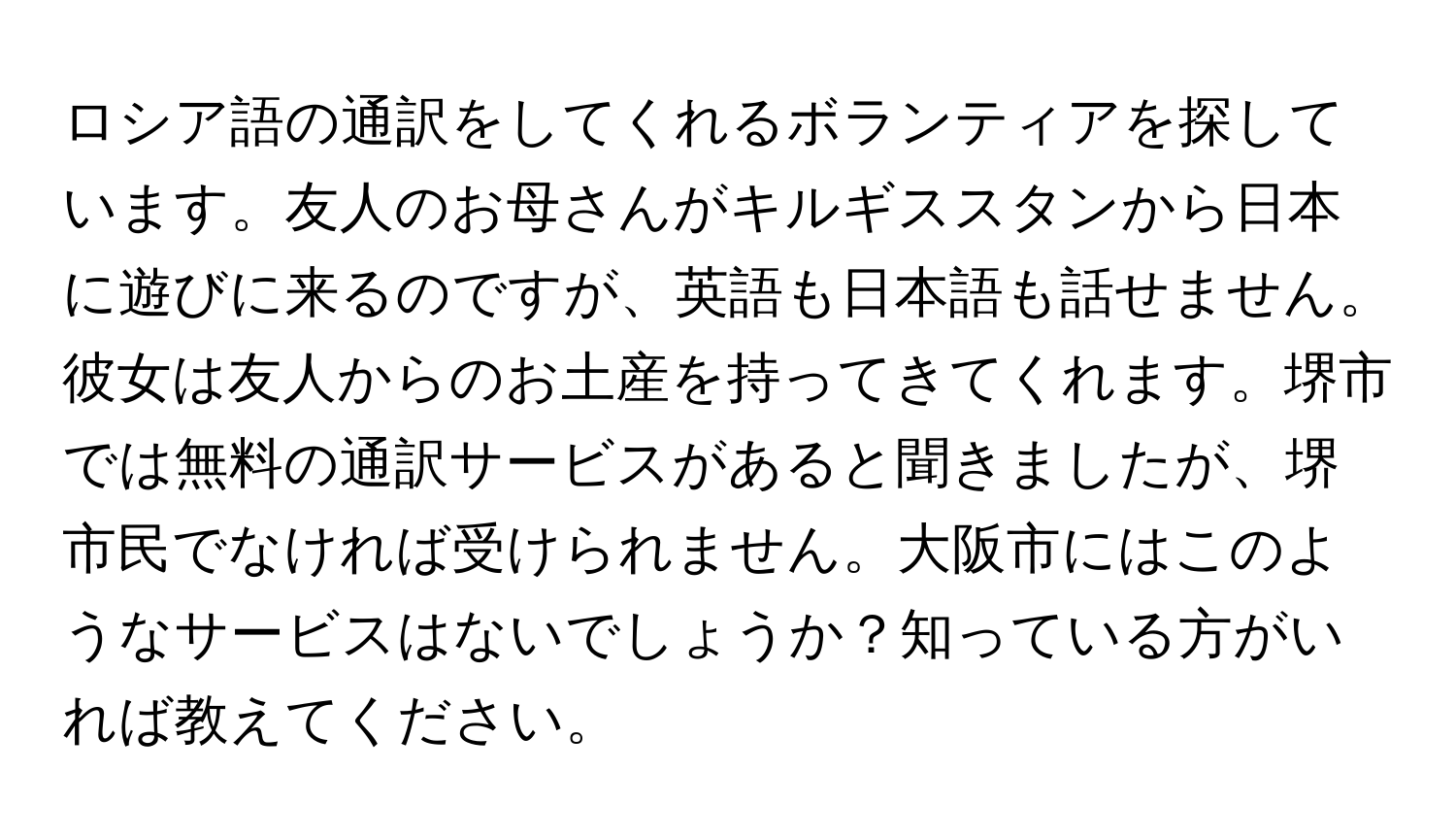 ロシア語の通訳をしてくれるボランティアを探しています。友人のお母さんがキルギススタンから日本に遊びに来るのですが、英語も日本語も話せません。彼女は友人からのお土産を持ってきてくれます。堺市では無料の通訳サービスがあると聞きましたが、堺市民でなければ受けられません。大阪市にはこのようなサービスはないでしょうか？知っている方がいれば教えてください。