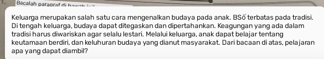 Keluarga merupakan salah satu cara mengenalkan budaya pada anak. BSố terbatas pada tradisi. 
Di tengah keluarga, budaya dapat ditegaskan dan dipertahankan. Keagungan yang ada dalam 
tradisi harus diwariskan agar selalu lestari. Melalui keluarga, anak dapat belajar tentang 
keutamaan berdiri, dan keluhuran budaya yang dianut masyarakat. Dari bacaan di atas, pelajaran 
apa yang dapat diambil?