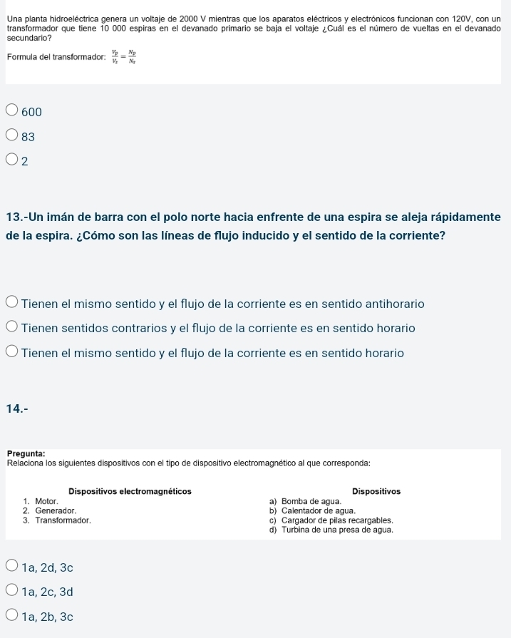 Una planta hidroeléctrica genera un voltaje de 2000 V mientras que los aparatos eléctricos y electrónicos funcionan con 120V, con un
transformador que tiene 10 000 espiras en el devanado primario se baja el voltaje ¿Cuál es el número de vueltas en el devanado
secundario?
Formula del transformador: frac V_pV_x=frac N_pN_x
600
83
2
13.-Un imán de barra con el polo norte hacia enfrente de una espira se aleja rápidamente
de la espira. ¿Cómo son las líneas de flujo inducido y el sentido de la corriente?
Tienen el mismo sentido y el flujo de la corriente es en sentido antihorario
Tienen sentidos contrarios y el flujo de la corriente es en sentido horario
Tienen el mismo sentido y el flujo de la corriente es en sentido horario
14.-
Pregunta:
Relaciona los siguientes dispositivos con el tipo de dispositivo electromagnético al que corresponda:
Dispositivos electromagnéticos Dispositivos
1. Motor. a) Bomba de agua.
2. Generador. b) Calentador de agua.
3. Transformador. c) Cargador de pilas recargables.
d) Turbina de una presa de agua.
1a, 2d, 3c
1a, 2c, 3d
1a, 2b, 3c