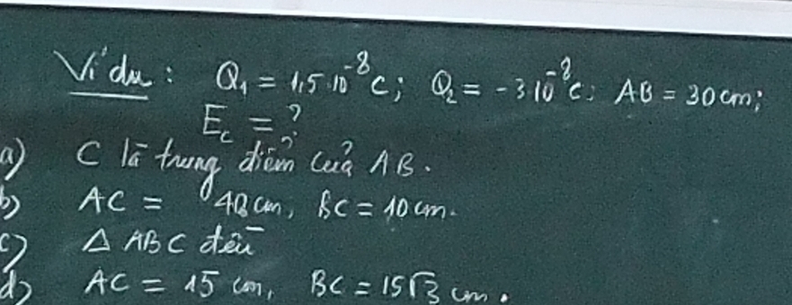 Vidu : Q_1=1.5· 10^(-8)c; Q_2=-310^(-2)c : AB=30cm;
E_c= ? 
a c la thung diam (uà AB
AC= 48cm, fc=10cm.
△ ABC den 
do AC=15cm, BC=15sqrt(3)cm.