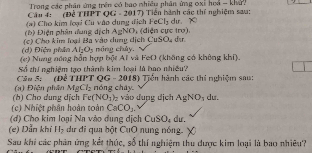 Trong các phản ứng trên có bao nhiêu phản ứng oxi hoá - khư? 
Câu 4: (Đề THPT QG - 2017) Tiến hành các thí nghiệm sau: 
(a) Cho kim loại Cu vào dung dịch FeCl_3 du. 
(b) Điện phân dung dịch AgNO_3 (điện cực trơ). 
(c) Cho kim loại Ba vào dung dịch CuSO_4 dur. 
(d) Điện phân Al_2O_3 nóng chảy. 
(e) Nung nóng hỗn hợp bột AI và FeO (không có không khí). 
Số thí nghiệm tạo thành kim loại là bao nhiêu? 
Câu 5: (Đề THPT QG - 2018) * Tiển hành các thí nghiệm sau: 
(a) Điện phân MgCl_2 nóng chảy. 
(b) Cho dung dịch Fe(NO_3)_2 vào dung dịch AgNO_3 du. 
(c) Nhiệt phân hoàn toàn CaCO_3. 
(d) Cho kim loại Na vào dung dịch CuSO_4 du. 
(e) Dẫn khí H_2 dư đi qua bột CuO nung nóng. 
Sau khi các phản ứng kết thúc, số thí nghiệm thu được kim loại là bao nhiêu?