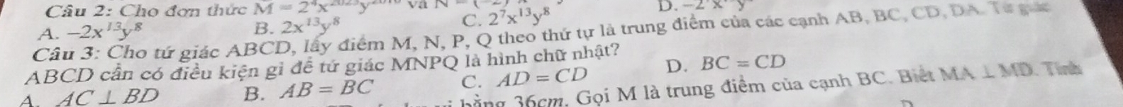 Cho đơn thức M=2^4x^(2023)y^(20) va 2^7x^(13)y^8
B. 2x^(13)y^8 D.
C.
A. -2x^(13)y^8 -2xy
Câu 3: Cho tứ giác ABCD, lấy điểm M, N, P, Q theo thứ tự là trung điểm của các cạnh AB, BC, CD, DA. Từ guc
ABCD cần có điều kiện gỉ đề tứ giác MNPQ là hình chữ nhật?
C. AD=CD D. BC=CD
A. AC⊥ BD B. AB=BC MA⊥ MD Tinh
bằng 36cm, Gọi M là trung điểm của cạnh BC. Biết