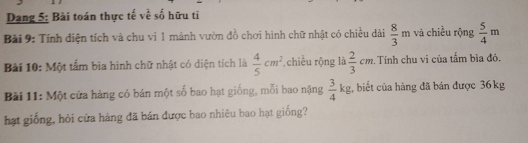 Dang 5: Bài toán thực tế về số hữu tỉ 
Bài 9: Tính diện tích và chu vi 1 mảnh vườn đồ chơi hình chữ nhật có chiều dài  8/3 m và chiều rộng  5/4 m
Bài 10: Một tấm bìa hình chữ nhật có diện tích là  4/5 cm^2 , chiếu rộng là  2/3 cm Tính chu vi của tấm bìa đó. 
Bài 11: Một cửa hàng có bán một số bao hạt giống, mỗi bao nặng  3/4 kg g, biết của hàng đã bán được 36kg
hạt giống, hỏi cửa hàng đã bán được bao nhiêu bao hạt giống?