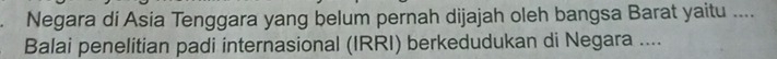 Negara di Asia Tenggara yang belum pernah dijajah oleh bangsa Barat yaitu .... 
Balai penelitian padi internasional (IRRI) berkedudukan di Negara ....