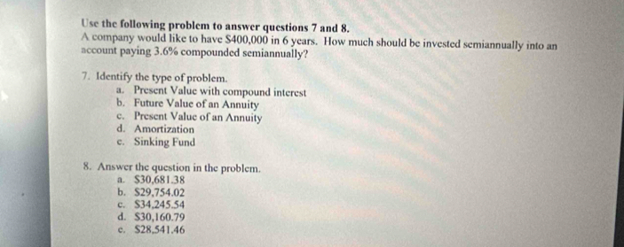 Use the following problem to answer questions 7 and 8.
A company would like to have $400,000 in 6 years. How much should be invested semiannually into an
account paying 3.6% compounded semiannually?
7. Identify the type of problem.
a. Present Value with compound interest
b. Future Value of an Annuity
e. Present Value of an Annuity
d. Amortization
c. Sinking Fund
8. Answer the question in the problem.
a. $30,681.38
b. $29,754.02
c. S34,245.54
d. $30,160.79
c. $28,541.46