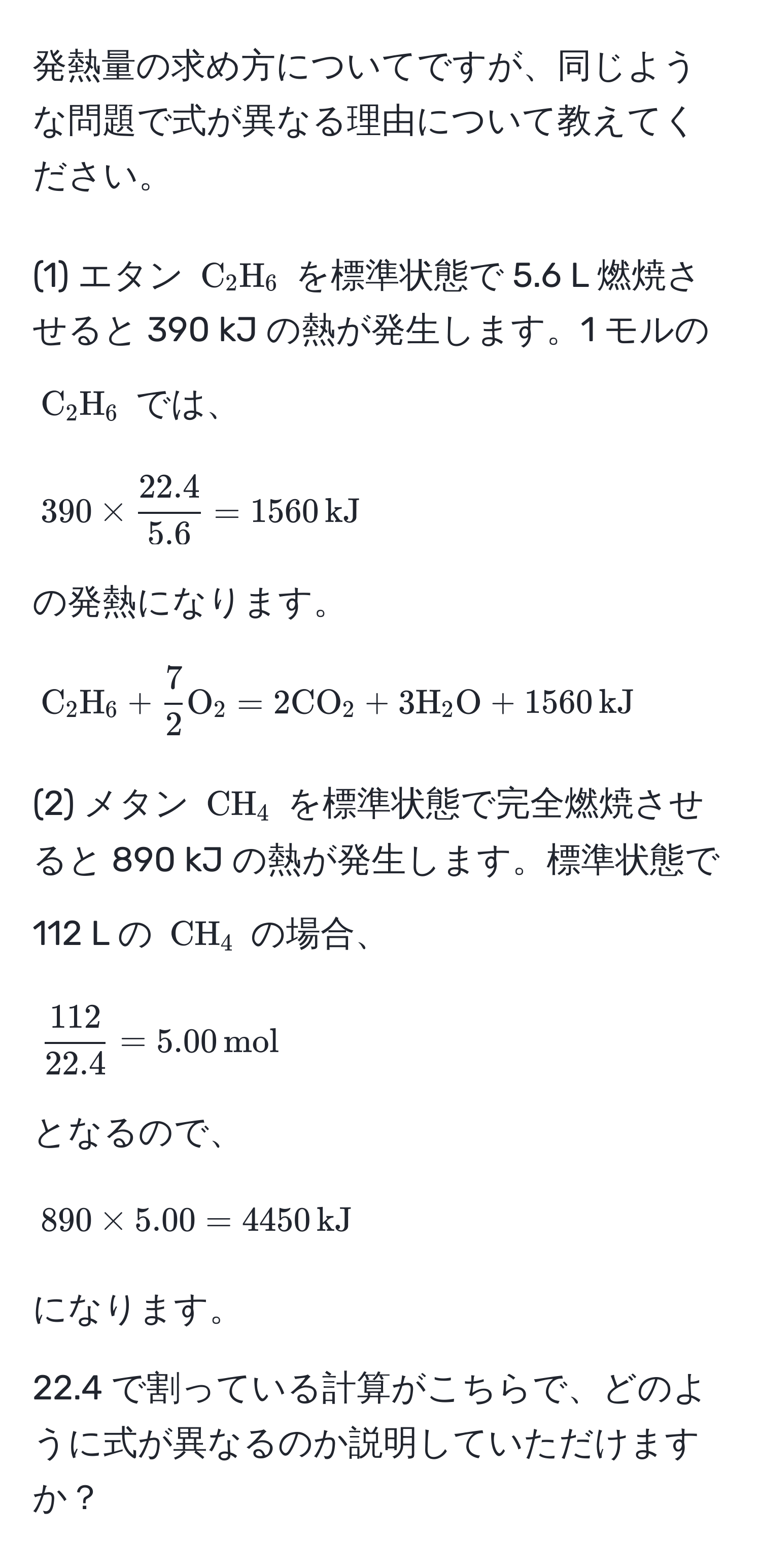 発熱量の求め方についてですが、同じような問題で式が異なる理由について教えてください。

(1) エタン ( C_2H_6 ) を標準状態で 5.6 L 燃焼させると 390 kJ の熱が発生します。1 モルの ( C_2H_6 ) では、 
[ 
390 *  (22.4)/5.6  = 1560 , kJ 
]
の発熱になります。

( C_2H_6 +  7/2  O_2 = 2 CO_2 + 3 H_2O + 1560 , kJ )

(2) メタン ( CH_4 ) を標準状態で完全燃焼させると 890 kJ の熱が発生します。標準状態で 112 L の ( CH_4 ) の場合、 
[ 
 112/22.4  = 5.00 , mol 
]
となるので、 
[ 
890 * 5.00 = 4450 , kJ 
]
になります。

22.4 で割っている計算がこちらで、どのように式が異なるのか説明していただけますか？