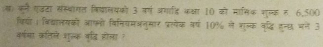 ख) कुने एउटा संस्थागत विद्ालयको 3 वर्ष अगाडि कक्षा 10 को मासिक शुल्क र, 6,500
थियों। विद्यालयकों आफनो विनियमअनुसार प्रत्येक वर्ष 10% ले शुल्क वृदधि हुन्छ मने 3 
वर्षमा कतिले शुल्क वृद्धि होला ?