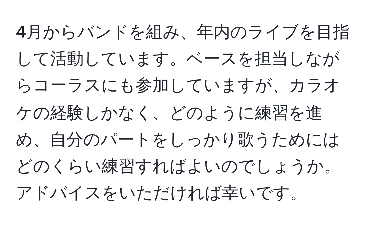 4月からバンドを組み、年内のライブを目指して活動しています。ベースを担当しながらコーラスにも参加していますが、カラオケの経験しかなく、どのように練習を進め、自分のパートをしっかり歌うためにはどのくらい練習すればよいのでしょうか。アドバイスをいただければ幸いです。