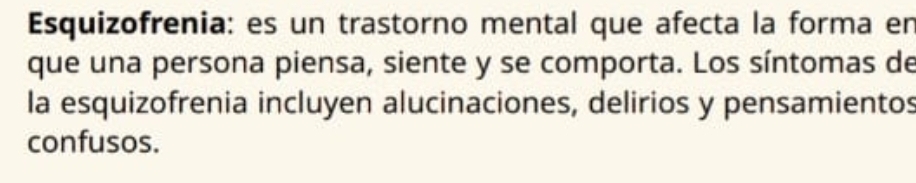 Esquizofrenia: es un trastorno mental que afecta la forma en 
que una persona piensa, siente y se comporta. Los síntomas de 
la esquizofrenia incluyen alucinaciones, delirios y pensamientos 
confusos.