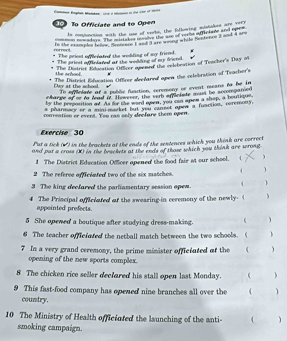 Common English Mistakes Unit 4 Mistakes in the Use of Verbs
30 To Officiate and to Open 
In coniunction with the use of verbs, the following mistakes are very 
common nowadays. The mistakes involve the use of verbs officiate and open. 
In the examples below, Sentence 1 and 3 are wrong while Sentence 2 and 4 are 
correct. 
The priest officiated the wedding of my friend. 
The priest officiated at the wedding of my friend. 
The District Education Officer opened the celebration of Teacher's Day at 
the school. × 
The District Education Officer declared open the celebration of Teacher's 
Day at the school. 
To officiate at a public function, ceremony or event means to be in 
charge of or to lead it. However, the verb officiate must be accompanied 
by the preposition at. As for the word open, you can open a shop, a boutique, 
a pharmacy or a mini-market but you cannot open a function, ceremony, 
convention or event. You can only declare them open. 
Exercise 30 
Put a tick (✔) in the brackets at the ends of the sentences which you think are correct 
and put a cross (X) in the brackets at the ends of those which you think are wrong. 
1 The District Education Officer opened the food fair at our school. ( ) 
( ) 
2 The referee officiated two of the six matches. 
3 The king declared the parliamentary session open. 
 ) 
4 The Principal officiated at the swearing-in ceremony of the newly- ( ) 
appointed prefects. 
5 She opened a boutique after studying dress-making. 
 ) 
6 The teacher officiated the netball match between the two schools. ( ( ) 
7 In a very grand ceremony, the prime minister officiated at the  ) 
opening of the new sports complex. 
8 The chicken rice seller declared his stall open last Monday. ( ) 
9 This fast-food company has opened nine branches all over the  ) 
country. 
10 The Ministry of Health officiated the launching of the anti-  ) 
smoking campaign.