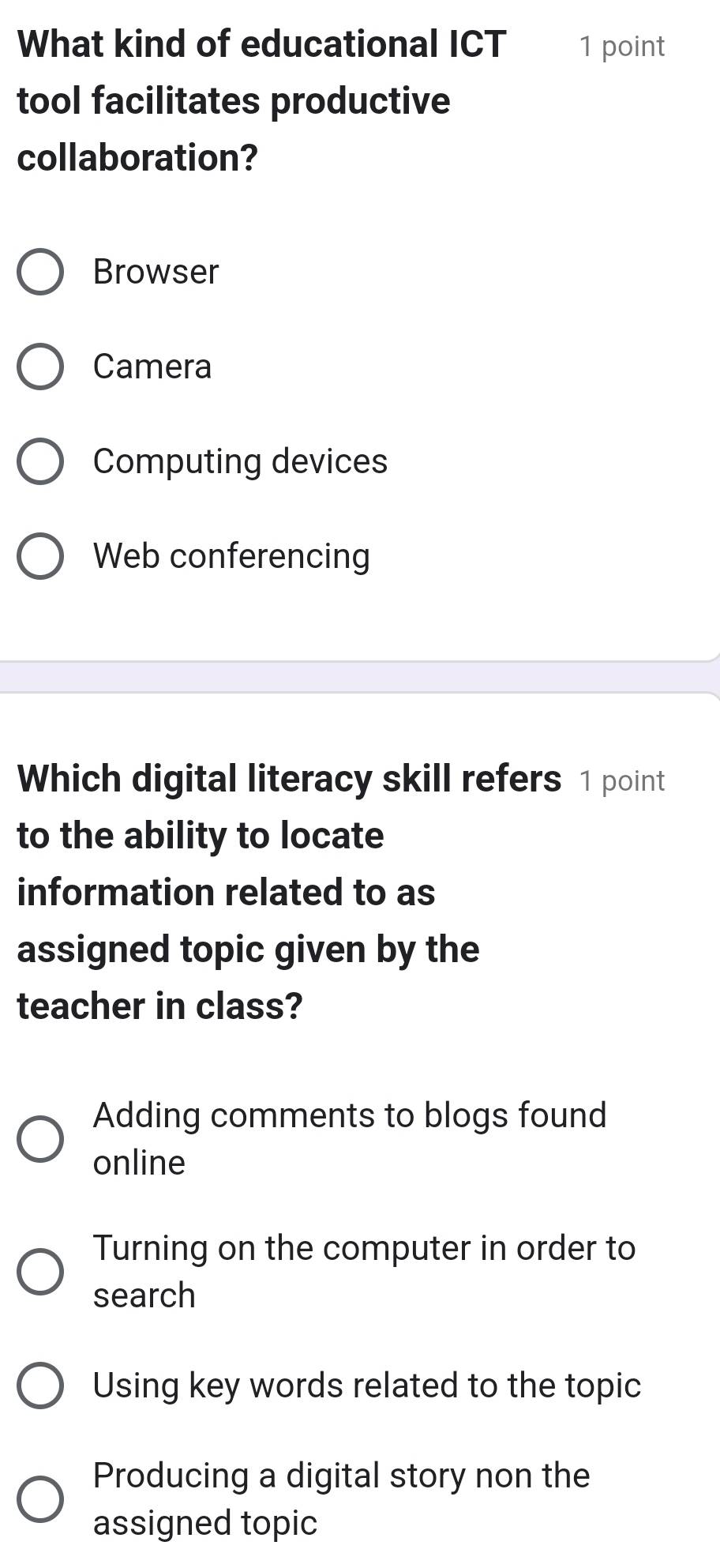 What kind of educational ICT 1 point
tool facilitates productive
collaboration?
Browser
Camera
Computing devices
Web conferencing
Which digital literacy skill refers 1 point
to the ability to locate
information related to as
assigned topic given by the
teacher in class?
Adding comments to blogs found
online
Turning on the computer in order to
search
Using key words related to the topic
Producing a digital story non the
assigned topic