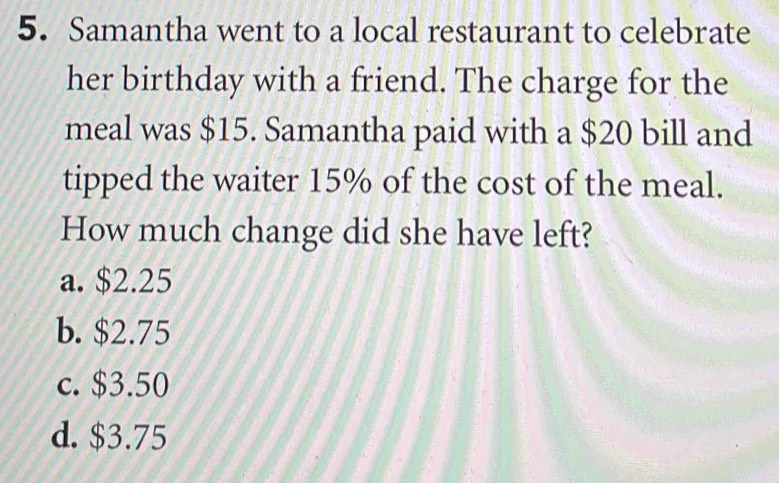 Samantha went to a local restaurant to celebrate
her birthday with a friend. The charge for the
meal was $15. Samantha paid with a $20 bill and
tipped the waiter 15% of the cost of the meal.
How much change did she have left?
a. $2.25
b. $2.75
c. $3.50
d. $3.75