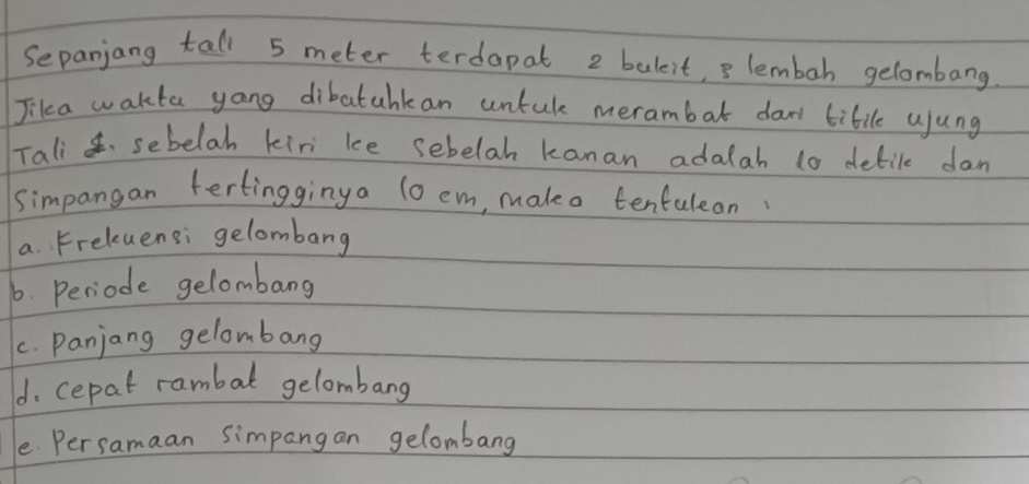 Sepanjang tall 5 meter terdapat 2 baleit, 3 lembah gelombang
Jika wakta yong dibatahkan untule merambat daw tibile ujung
Tali sebelah kiri ke sebelah kanan adalah 10 detile dan
simpangan tertingginya 1o em, mako tenfulean
a. Freluensi gelombang
6. Periode gelombang
C. Panjang gelombang
d. cepat rambal gelombang
e. Persamaan simpangan gelombang