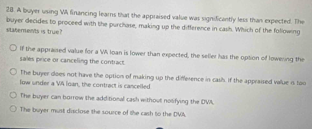 A buyer using VA financing learns that the appraised value was significantly less than expected. The
buyer decides to proceed with the purchase, making up the difference in cash. Which of the following
statements is true?
If the appraised value for a VA loan is lower than expected, the seller has the option of lowering the
sales price or canceling the contract.
The buyer does not have the option of making up the difference in cash. If the appraised value is too
low under a VA loan, the contract is cancelled.
The buyer can borrow the additional cash without notifying the DVA.
The buyer must disclose the source of the cash to the DVA.