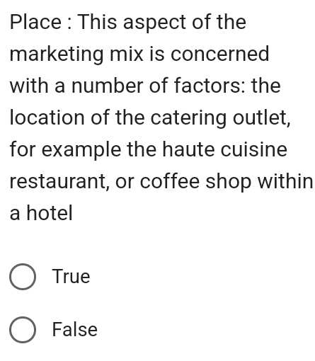 Place : This aspect of the
marketing mix is concerned
with a number of factors: the
location of the catering outlet,
for example the haute cuisine
restaurant, or coffee shop within
a hotel
True
False