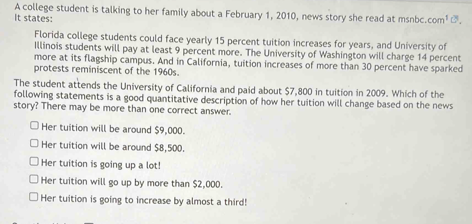 A college student is talking to her family about a February 1, 2010, news story she read at msnbc.
It states: com^1 ②.
Florida college students could face yearly 15 percent tuition increases for years, and University of
Illinois students will pay at least 9 percent more. The University of Washington will charge 14 percent
more at its flagship campus. And in California, tuition increases of more than 30 percent have sparked
protests reminiscent of the 1960s.
The student attends the University of California and paid about $7,800 in tuition in 2009. Which of the
following statements is a good quantitative description of how her tuition will change based on the news
story? There may be more than one correct answer.
Her tuition will be around $9,000.
Her tuition will be around $8,500.
Her tuition is going up a lot!
Her tuition will go up by more than $2,000.
Her tuition is going to increase by almost a third!