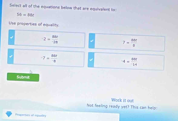 Select all of the equations below that are equivalent to:
56=88t
Use properties of equality.
^-2=frac 88t^-28
7= 88t/8 
-7= 88t/-8 
-4= 88t/-14 
Submit
Work it out
Not feeling ready yet? This can help:
Properties of equality