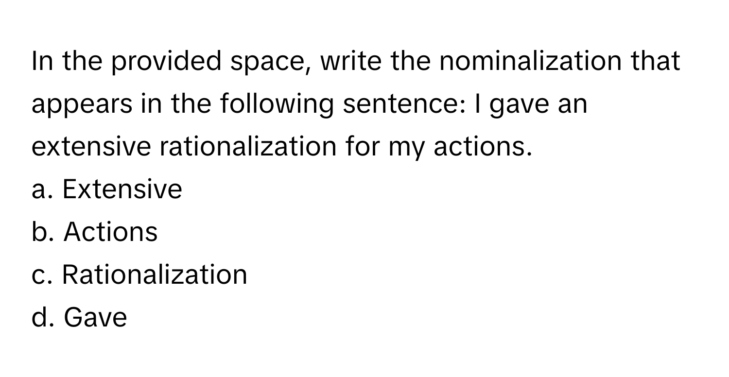 In the provided space, write the nominalization that appears in the following sentence: I gave an extensive rationalization for my actions.

a. Extensive
b. Actions
c. Rationalization
d. Gave