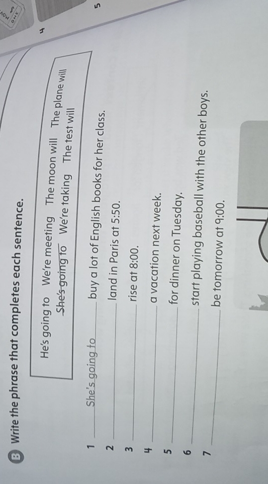 ③ Write the phrase that completes each sentence. 
O N e 
4 
He's going to We're meeting The moon will The plane will 
She's going to We're taking The test will 
1 She's going to _buy a lot of English books for her class. 
5 
_2 
land in Paris at 5:50. 
3 
_rise at 8:00. 
4 _a vacation next week. 
5 _for dinner on Tuesday. 
_ 
6 _start playing baseball with the other boys. 
7 
be tomorrow at 9:00.