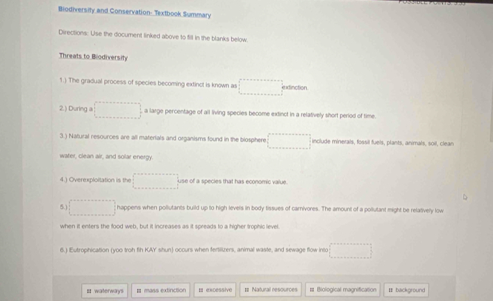 Biodiversity and Conservation- Textbook Summary
Directions: Use the document linked above to fill in the blanks below.
Threats to Biodiversity
1.) The gradual process of species becoming extinct is known as □° extinction
2.) During a □° a large percentage of all living species become extinct in a relatively short period of time.
3.) Natural resources are all materials and organisms found in the biosphere □ include minerals, fossil fuels, plants, animals, soil, clean
water, clean air, and solar energy.
4.) Overexploitation is the □° use of a species that has economic value.
5.) □ happens when pollutants build up to high levels in body tissues of carnivores. The amount of a pollutant might be relatively low
when it enters the food web, but it increases as it spreads to a higher trophic level.
6.) Eutrophication (yoo troh fih KAY shun) occurs when fertilizers, animal waste, and sewage flow into □
:: waterways # mass extinction : excessive :: Natural resources # Biological magnification : background