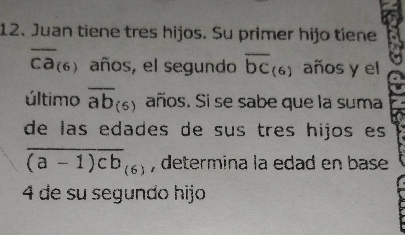 Juan tiene tres hijos. Su primer hijo tiene
overline ca_(6) años, el segundo overline bc_(6) años y el 
último overline ab_(6) años. Si se sabe que la suma 
de las edades de sus três hijos es
overline (a-1)cb_(6) , determina la edad en base
4 de su segundo hijo