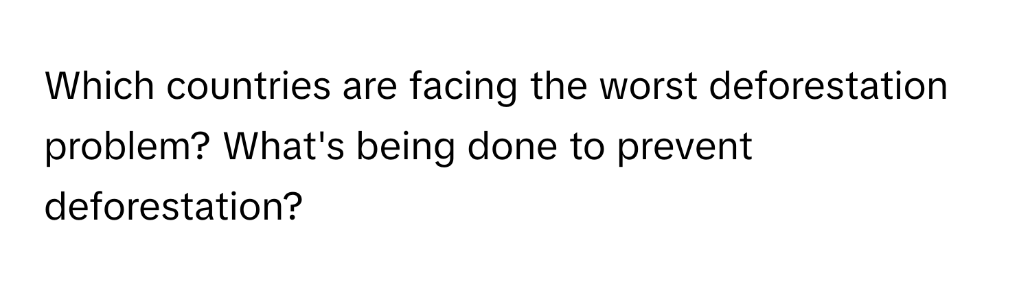 Which countries are facing the worst deforestation problem? What's being done to prevent deforestation?