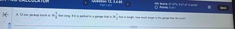 ULATOR Question 12, 3.4.65 HW Score: 67.67%, 9.47 of 14 points 
Part 1 of 2 Points: 0 of 1 Save 
A 12-ton pickup truck is 16 5/8  feet long. If it is parked in a garage that is 26 1/2  feet in length, how much longer is the garage than the truck?