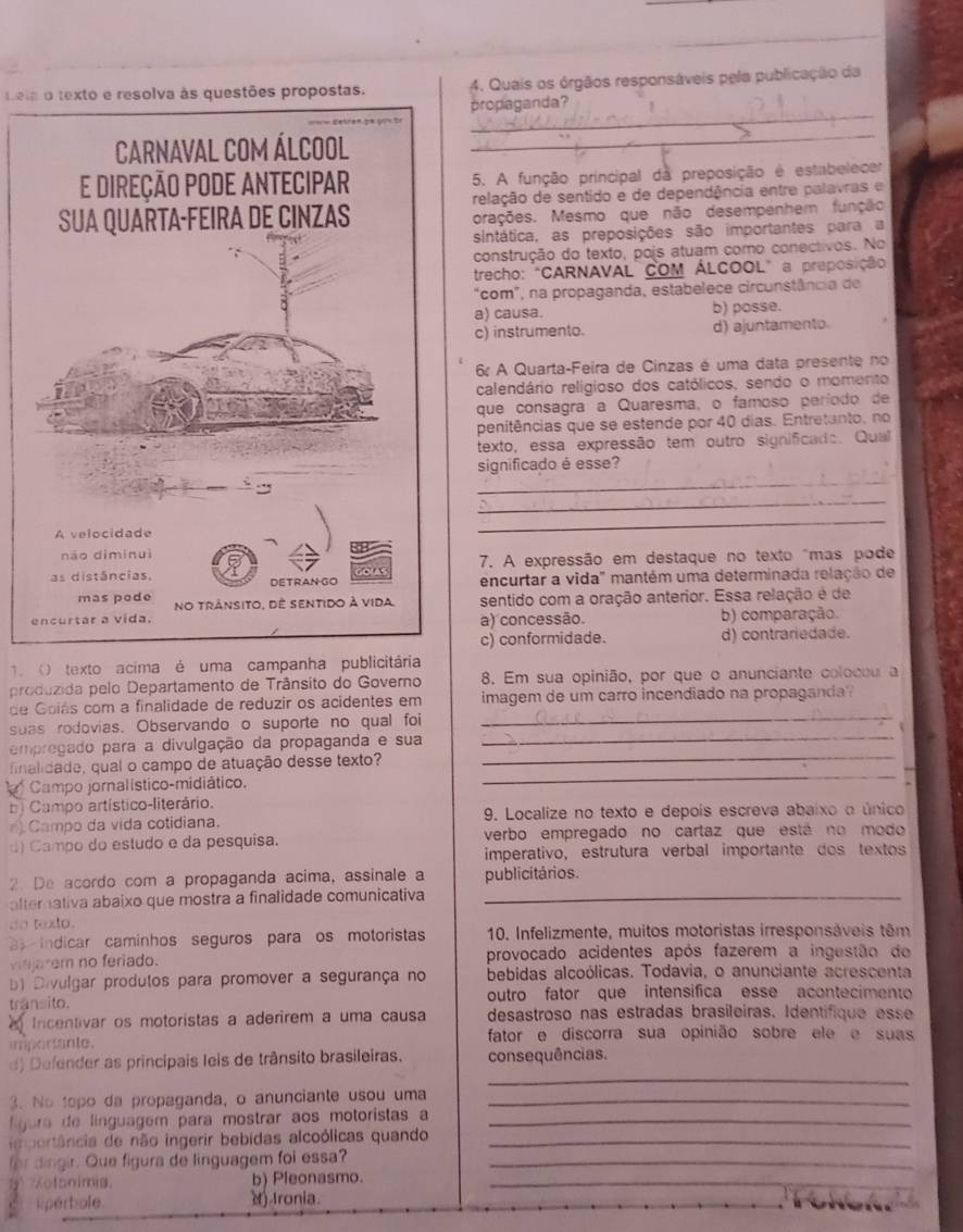 Leia o texto e resolva às questões propostas. 4. Quais os órgãos responsáveis pela publicação da
_
propaganda?
_
5. A função principal da preposição é estabelecer
relação de sentido e de dependência entre palavras e
orações. Mesmo que não desempenhem função
sintática, as preposições são importantes para a
construção do texto, pojs atuam como conectivos. No
trecho: "CARNAVAL COM ÁLCOOL" a preposição
“com”, na propaganda, estabelece circunstância de
a) causa. b) posse.
c) instrumento. d) ajuntamento.
6 A Quarta-Feira de Cinzas é uma data presente no
calendário religioso dos católicos, sendo o momento
que consagra a Quaresma, o famoso período de
penitências que se estende por 40 dias. Entretanto, no
texto, essa expressão tem outro significado. Qual
_
significado é esse?
_
_
7. A expressão em destaque no texto "mas pode
encurtar a vida" mantém uma determinada relação de
sentido com a oração anterior. Essa relação é de
a) concessão. b) comparação.
c) conformidade. d) contrariedade.
1 () texto acima é uma campanha publicitária
produzida pelo Departamento de Trânsito do Governo 8, Em sua opinião, por que o anunciante colocou a
_
de Goiás com a finalidade de reduzir os acidentes em imagem de um carro incendiado na propaganda
_
suas rodovias. Observando o suporte no qual foi
_
empregado para a divulgação da propaganda e sua
_
finalidade, qual o campo de atuação desse texto?
Campo jornalístico-midiático.
bi Campo artístico-literário.
Campo da vida cotidiana. 9. Localize no texto e depoís escreva abaixo o único
d) Campo do estudo e da pesquisa. verbo empregado no cartaz que está no modo
imperativo, estrutura verbal importante dos textos
2. De acordo com a propaganda acima, assinale a publicitários.
alterativa abaixo que mostra a finalidade comunicativa_
co texlo.
indicar caminhos seguros para os motoristas  10. Infelizmente, muitos motoristas irresponsáveis têm
vajarem no feriado. provocado acidentes após fazerem a ingestão de
bl Divulgar produtos para promover a segurança no bebidas alcoólicas. Todavia, o anunciante acrescenta
trânsito. outro fator que intensifica esse acontecimento
Incentivar os motoristas a aderirem a uma causa desastroso nas estradas brasileiras. Identifique esse
importante. fator e discorra sua opinião sobre ele e suas
_
d)  Defender as principais leis de trânsito brasileiras. consequências.
3. No topo da propaganda, o anunciante usou uma_
f gure de línguagem para mostrar aos motoristas a_
im portância de não ingerir bebidas alcoólicas quando_
for dingir. Que figura de linguagem foi essa?_
9  Kctonimia. b) Pleonasmo._
liperbole. () Ironia.