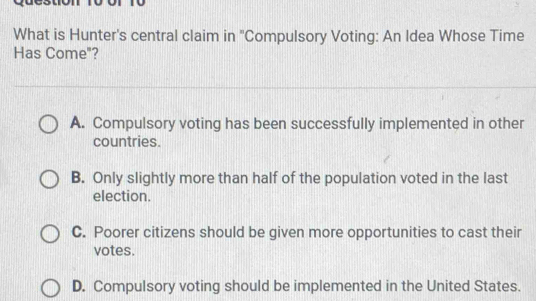 What is Hunter's central claim in ''Compulsory Voting: An Idea Whose Time
Has Come"?
A. Compulsory voting has been successfully implemented in other
countries.
B. Only slightly more than half of the population voted in the last
election.
C. Poorer citizens should be given more opportunities to cast their
votes.
D. Compulsory voting should be implemented in the United States.