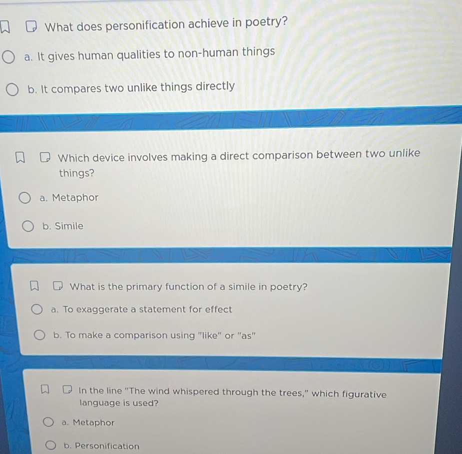 What does personification achieve in poetry?
a. It gives human qualities to non-human things
b. It compares two unlike things directly
Which device involves making a direct comparison between two unlike
things?
a. Metaphor
b. Simile
What is the primary function of a simile in poetry?
a. To exaggerate a statement for effect
b. To make a comparison using "like" or "as"
In the line "The wind whispered through the trees," which figurative
language is used?
a. Metaphor
b. Personification