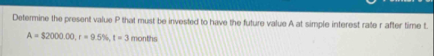 Determine the present value P that must be invested to have the future value A at simple interest rate r after time t.
A=$2000.00, r=9.5% , t=3 months