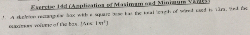 (Application of Maximum and Minimum Values) 
1. A skeleton rectangular box with a square base has the total length of wired used is 12m, find the 
maximum volume of the box. [Ans: 1m^3]