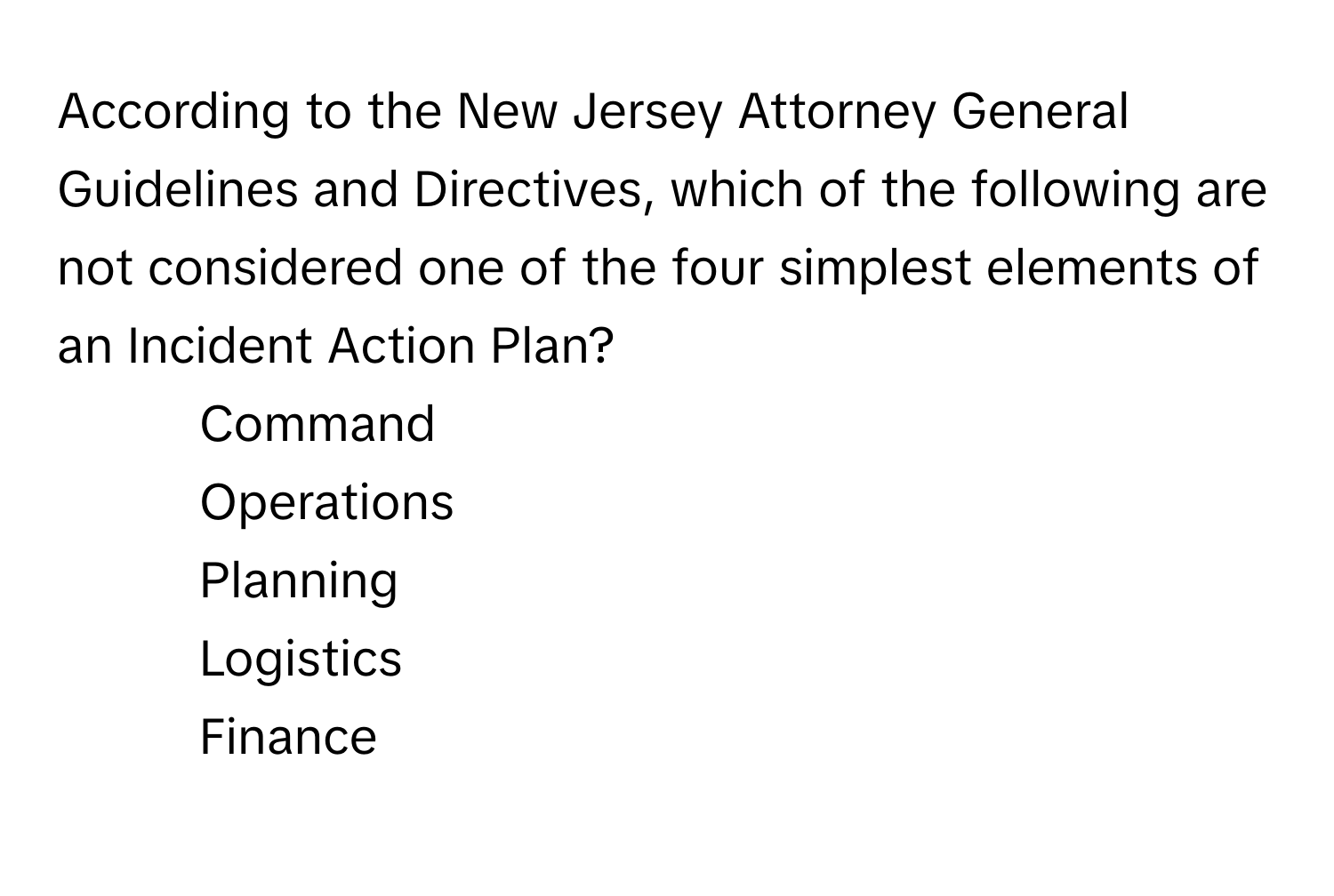 According to the New Jersey Attorney General Guidelines and Directives, which of the following are not considered one of the four simplest elements of an Incident Action Plan?

1) Command
2) Operations
3) Planning
4) Logistics
5) Finance