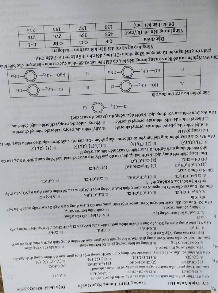 GV Trịnh Xuân Hải Trường THPT Lương Ngọc Quyền  Điện thoại: 036.926.5595
Câu 87 : Thủy phân dẫn xuất halogen nào sau đây sẽ thu được alcohol?
A. CH_3CH_2Cl. B. CH_3-CH=CHCL C. C_6H_5CH_2Cl. D AvaC.
Câu 88: Thủy phân dẫn xuất halogen nào sau đây sẽ thu được alcohol? C_6H_5Cl.
(1) CH_3CH_2Cl. (2) CH_3CH=CHCl. (3) C_6H_5CH_2Cl. (4)
g B (1),(3).
A.
B. (1),(2),(3). C. (1),(2),(4). D
Cầu 89: Đun sối dẫn xuất Benzyl chloride với dung dịch NaOH loãng một thời gian, sau đồ thêm dung dịch (1),(2),(3),(4). AgNO_3
phà vào, hiện tượng thu được là
A. Có kết tủa trắng. B. Không có hiện tượng gì. C. Có kết tủa vàng. Đ. Có kết tủa vàng đậm.
Câu 90: Đun sôi dẫn xuất X với dung dịch NaOH loãng một thời gian, sau đó thêm dung dịch AgNO_3 vào, thấy có xuất
hiện kết tủa vàng. Vậy X có thể là D. C_2H_5F
A. CH_3Cl. C_2H_5Br. C. CH_31.
B.
Câu 91: Nhỏ dung dịch AgNO_3 vào ống nghiệm chứa một ít dẫn xuất halogen CH_2=CHCH_2Cl ,lắc nhẹ. Hiện tượng xảy
ra là
A. Thoát ra khí màu vàng lục. B. xuất hiện kết tủa trắng.
C. không có hiện tượng. D. xuất hiện kết tủa vàng.
Câu 92: Đun sôi dẫn xuất halogen X với nước một thời gian, sau đó thêm dung dịch AgNO_3 vào thy xuất hiện kết
tủa. X là
A. CH_2=CHCH_2Cl. B. CH_3CH_2CH_2Cl. C. C_6H_5CH_2Br. D. A hoặc C.
Câu 93:D Dun sôi dẫn xuất halogen X với dung dịch NaOH loãng một thời gian, sau đó thêm dung dịch AgNO_3 vào thấy
xuất hiện kết tủa. X không thể là
A. CH_2=CHCH_2Cl. B. CH_3CH_2CH_2Cl. C. C_6H_5CH_2Cl. D. C_6H_5Cl.
Câu 94: Cho 5 chất:
(1) CH_3CH_2CH_2Cl (2) CH_2=CHCH_2Cl (3) C_6H_5Cl
(4) CH_2=CHCl (5) C_6H_5CH_2Cl
Đun từng chất với dung dịch NaOH loãng, dư, sau đó gạn lấy lớp nước và acid hoá bằng dung dịch HNO_3, sau đó
nhỏ vào đó dung dịch AgNO_3 :thì các chất có xuất hiện kết tủa trắng là
A. (1), (3),(5) B. (2), (3), (5). C. (1), (2), 3),(5) D. (1), (2), (5).
Câu 95: Khả năng phản ứng thế nguyên tử chlorine bằng nhóm -OH của các chất được xếp theo chiều tăng dần từ
trái sang phải là
A. Allyl chloride, phenyl chloride, propyl chloride. B. Allyl chloride, propyl chloride, phenyl chloride.
C. Phenyl chloride, allyl chloride, propyl chloride. D. Phenyl chloride, propyl chloride, allyl chloride.
Câu 96: Đun chất sau với dung dịch NaOH đặc, nóng, dư (t^o cao, áp suất cao).
Cl-CH_2- )-a
Câu 97: Nghiên cứu số liệu về năng lượng liên kết, độ dài liên kếả
phản ứng thế nguyên tử halogen bằng nhóm -OH thay đổi như thế nào từ CH_3F *  đến CH₃I.
- halogen