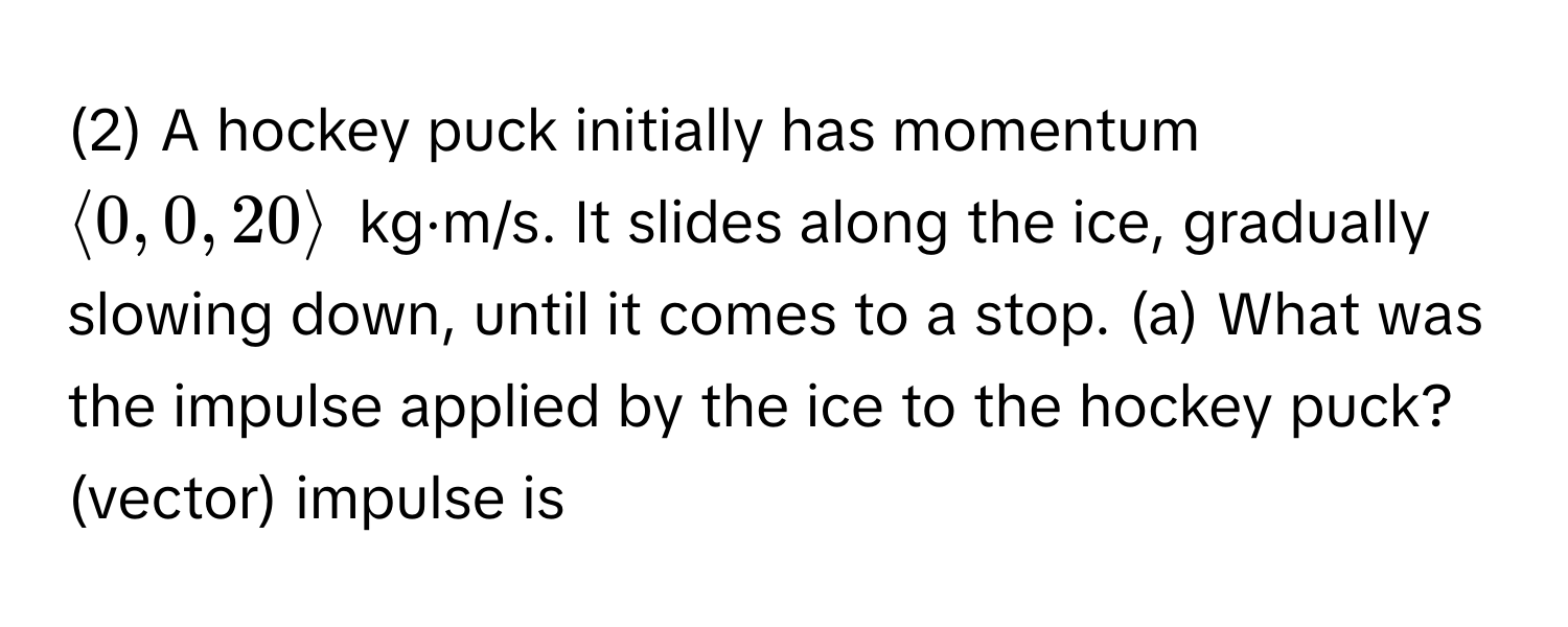 (2) A hockey puck initially has momentum $langle 0, 0, 20 rangle$ kg·m/s. It slides along the ice, gradually slowing down, until it comes to a stop. (a) What was the impulse applied by the ice to the hockey puck? (vector) impulse is