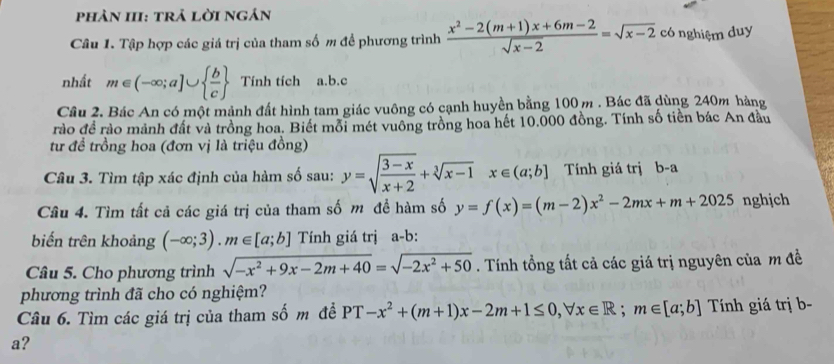 phản III: trả lời ngản 
Câu 1. Tập hợp các giá trị của tham số m đề phương trình  (x^2-2(m+1)x+6m-2)/sqrt(x-2) =sqrt(x-2) có nghiệm duy 
nhất m∈ (-∈fty ;a]∪   b/c  Tính tích a. b.c 
Cầu 2. Bác An có một mảnh đất hình tam giác vuông có cạnh huyền bằng 100m. Bác đã dùng 240m hàng 
rào đề rào mảnh đất và trồng hoa. Biết mỗi mét vuông trồng hoa hết 10.000 đồng. Tính số tiền bác An đầu 
từ để trồng hoa (đơn vị là triệu đồng) 
Câu 3. Tìm tập xác định của hàm số sau: y=sqrt(frac 3-x)x+2+sqrt[3](x-1)x∈ (a;b] Tính giá trị b-a 
Câu 4. Tìm tất cả các giá trị của tham số m đề hàm số y=f(x)=(m-2)x^2-2mx+m+2025 nghjch 
biến trên khoảng (-∈fty ;3).m∈ [a;b] Tính giá trị a-b: 
Câu 5. Cho phương trình sqrt(-x^2+9x-2m+40)=sqrt(-2x^2+50). Tính tổng tất cả các giá trị nguyên của m đề 
phương trình đã cho có nghiệm? 
Câu 6. Tìm các giá trị của tham số m đề PT-x^2+(m+1)x-2m+1≤ 0, forall x∈ R; m∈ [a;b] Tính giá trị b- 
a?