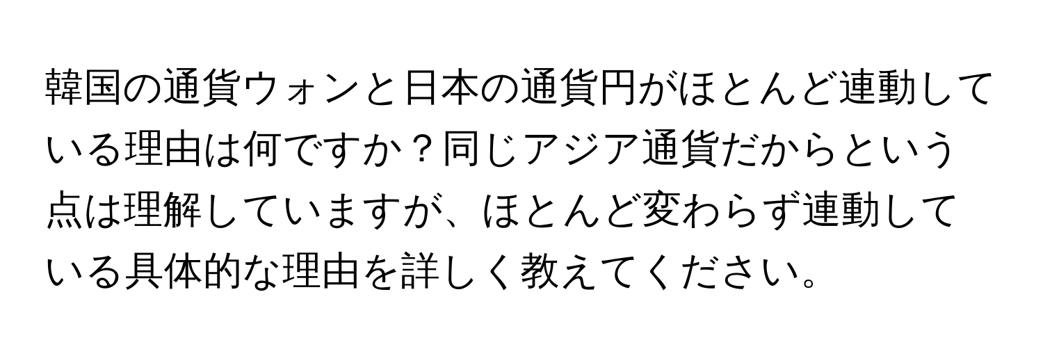 韓国の通貨ウォンと日本の通貨円がほとんど連動している理由は何ですか？同じアジア通貨だからという点は理解していますが、ほとんど変わらず連動している具体的な理由を詳しく教えてください。