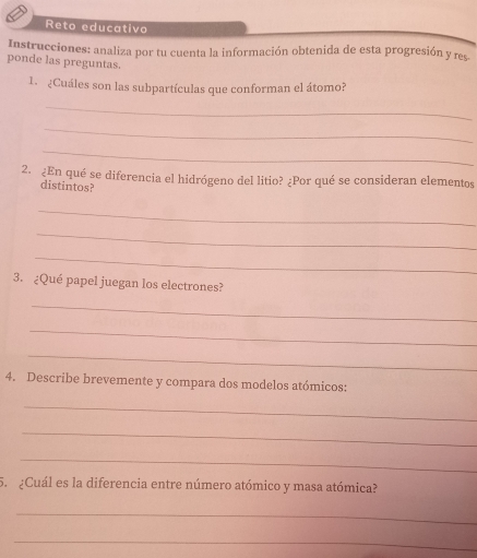 Reto educativo 
Instrucciones: analiza por tu cuenta la información obtenida de esta progresión y res. 
ponde las preguntas. 
1. ¿Cuáles son las subpartículas que conforman el átomo? 
_ 
_ 
_ 
2. ¿En qué se diferencia el hidrógeno del litio? ¿Por qué se consideran elementos 
distintos? 
_ 
_ 
_ 
3. ¿Qué papel juegan los electrones? 
_ 
_ 
_ 
4. Describe brevemente y compara dos modelos atómicos: 
_ 
_ 
_ 
5. ¿Cuál es la diferencia entre número atómico y masa atómica? 
_ 
_