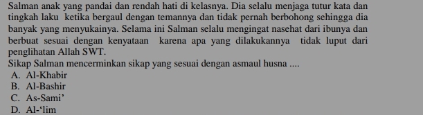 Salman anak yang pandai dan rendah hati di kelasnya. Dia selalu menjaga tutur kata dan
tingkah laku ketika bergaul dengan temannya dan tidak pernah berbohong sehingga dia
banyak yang menyukainya. Selama ini Salman selalu mengingat nasehat dari ibunya dan
berbuat sesuai dengan kenyataan karena apa yang dilakukannya tidak luput dari
penglihatan Allah SWT.
Sikap Salman mencerminkan sikap yang sesuai dengan asmaul husna ....
A. Al-Khabir
B. Al-Bashir
C. As-Sami’
D. Al-‘lim