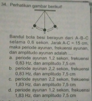 Perhatikan gambar berikut!
Bandul bola besi berayun dari A-B-C
selama 0, 6 sekon. Jarak A-C=15cm, 
maka periode ayunan, frekuensi ayunan,
dan amplitudo ayunan adalah ....
a. periode ayunan 1,2 sekon, frekuensi
0,83 Hz, dan amplitudo 7,5 cm
b. periode ayunan 2,2 sekon, frekuensi
0,83 Hz, dan amplitudo 7,5 cm
c. periode ayunan 2, 2 sekon, frekuensi
1,83 Hz, dan amplitudo 7,5 cm
d. periode ayunan 1, 2 sekon, frekuensi
1,83 Hz, dan amplitudo 7,5 cm