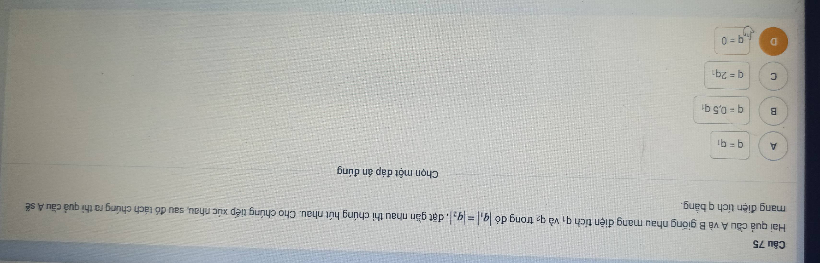 Hai quả cầu A và B giống nhau mang điện tích q_1 và q₂ trong d6|q_1|=|q_2| , đặt gần nhau thì chúng hút nhau. Cho chúng tiếp xúc nhau, sau đó tách chúng ra thì quả cầu A sẽ
mang điện tích q bằng.
Chọn một đáp án đúng
A q=q_1
B q=0,5q_1
C q=2q_1
D q=0