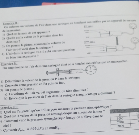 On enferme un volume de l'air dans une seringue en bouchant son orifice par un appareil de mesure 
de la pression. 1^wcos
1) Quel est le nom de cet appareil ? 
2) Quelle est la valeur de la pression dans les 
deux cas ? Alir 
3) On pousse le piston, comment le volume de 2 “” cas : 
l`air va-t-il varié dans la seringue ? 
4) L’air dans la seringue va-t-il subi une compression Air 
ou bien une expansion ? 
Exercice 9 : 
On emprisonne de l'air dane dont on a bouché son orifice par un manomètre. 
1) Déterminer la valeur de la pression P dans la seringue. 
2) Convertir cette pression en Pa puis en Bar. 
3) On pousse le piston : 
a) Le volume de l’air va-t-il augmenter ou bien diminuer ? 
b) Est-ce que la pression de l'air dans la seringue a augmenté ou a diminué ? 
Exercice 10 : 
1) Quel est l'appareil qu'on utilise pour mesurer la pression atmosphériqu 
2) Quel est la valeur de la pression atmosphérique au niveau de la mer ? 
3) Comment varie la pression atmosphérique lorsqu'on s'élève dans le 
8 
ciel ? 
) Convertir P_atm=899hPaenmmHg.