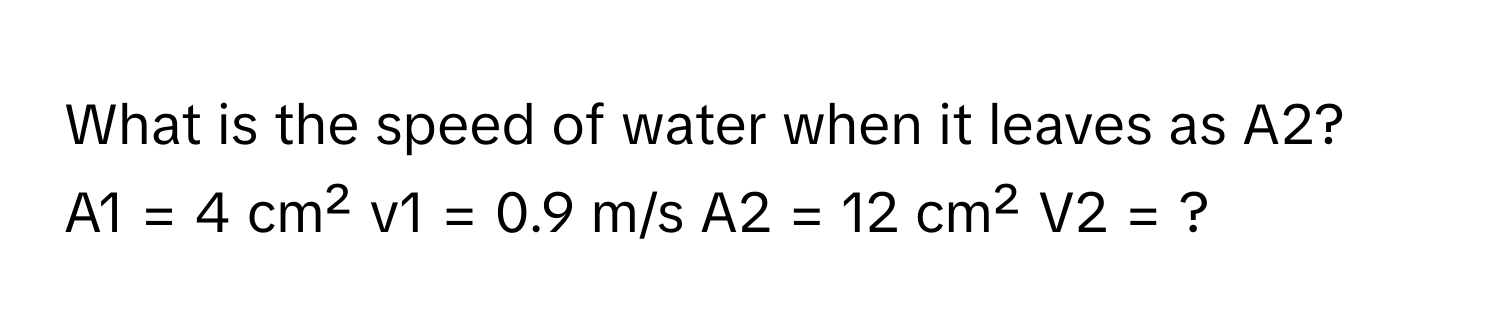 What is the speed of water when it leaves as A2?
A1 = 4 cm²  v1 = 0.9 m/s  A2 = 12 cm²  V2 = ?