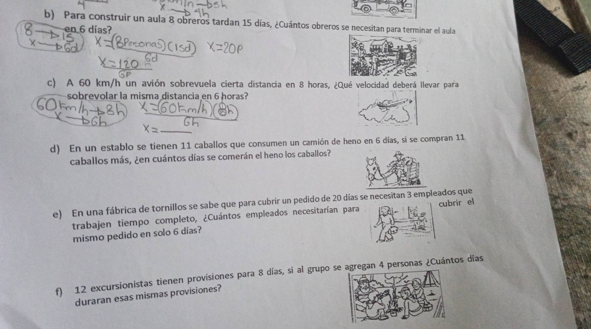 Para construir un aula 8 obreros tardan 15 días, ¿Cuántos obreros se necesitan para terminar el aula 
en 6 días? 
c) A 60 km/h un avión sobrevuela cierta distancia en 8 horas, ¿Qué velocidad deberá llevar para 
sobrevolar la misma distancia en 6 horas? 
d) En un establo se tienen 11 caballos que consumen un camión de heno en 6 días, si se compran 11
caballos más, ¿en cuántos días se comerán el heno los caballos? 
e) En una fábrica de tornillos se sabe que para cubrir un pedido de 20 días se necesitan 3 empleados que 
trabajen tiempo completo, ¿Cuántos empleados necesitarían paracubrir el 
mismo pedido en solo 6 días? 
f) 12 excursionistas tienen provisiones para 8 días, si al grupo segan 4 personas ¿Cuántos días 
duraran esas mismas provisiones?