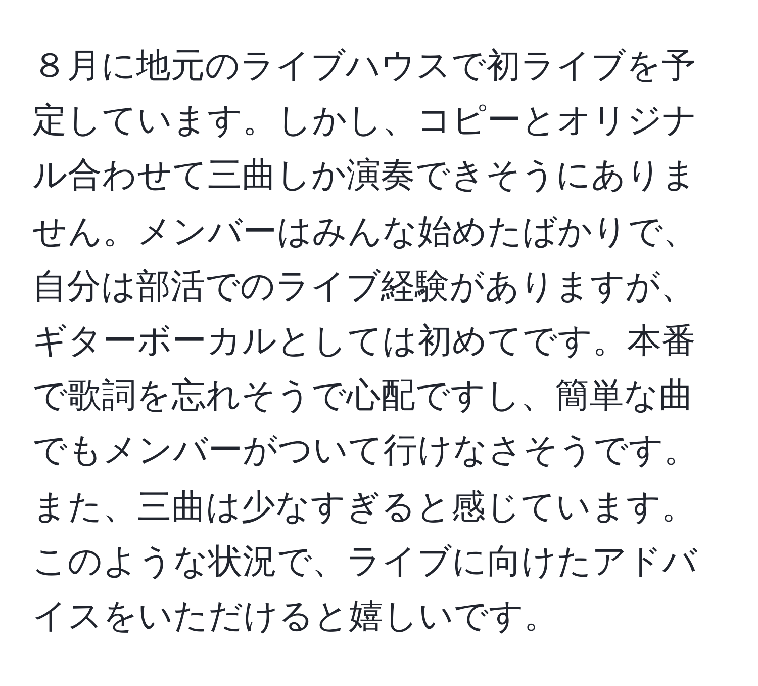 ８月に地元のライブハウスで初ライブを予定しています。しかし、コピーとオリジナル合わせて三曲しか演奏できそうにありません。メンバーはみんな始めたばかりで、自分は部活でのライブ経験がありますが、ギターボーカルとしては初めてです。本番で歌詞を忘れそうで心配ですし、簡単な曲でもメンバーがついて行けなさそうです。また、三曲は少なすぎると感じています。このような状況で、ライブに向けたアドバイスをいただけると嬉しいです。